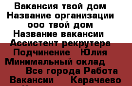 Вакансия твой дом › Название организации ­ ооо твой дом › Название вакансии ­  Ассистент рекрутера › Подчинение ­ Юлия › Минимальный оклад ­ 10 000 - Все города Работа » Вакансии   . Карачаево-Черкесская респ.